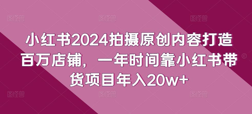 小红书2024拍摄原创内容打造百万店铺，一年时间靠小红书带货项目年入20w+-优创项目网