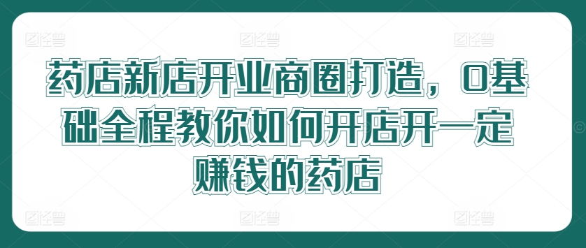 药店新店开业商圈打造，0基础全程教你如何开店开一定赚钱的药店-优创项目网