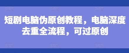 短剧电脑伪原创教程，电脑深度去重全流程，可过原创-优创项目网