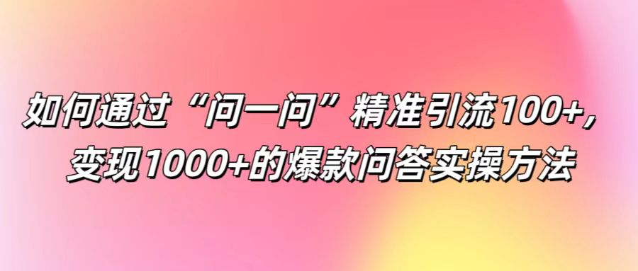 如何通过“问一问”精准引流100+， 变现1000+的爆款问答实操方法-优创项目网