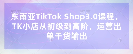 东南亚TikTok Shop3.0课程，TK小店​从初级到高阶，运营出单干货输出-优创项目网