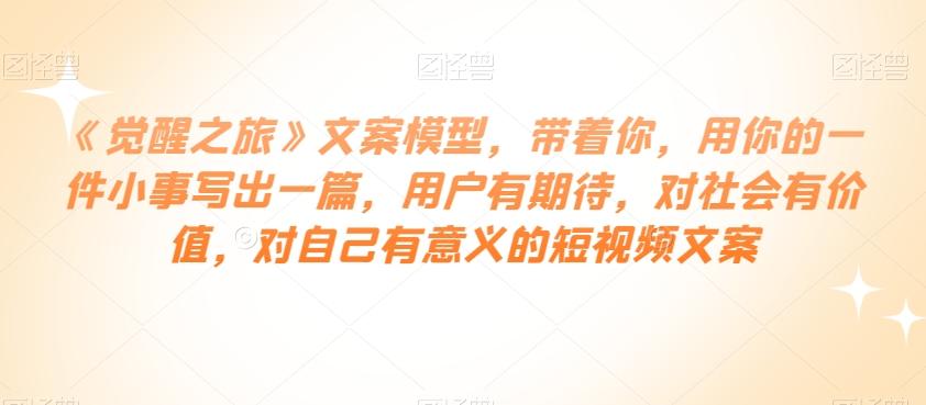 《觉醒之旅》文案模型，带着你，用你的一件小事写出一篇，用户有期待，对社会有价值，对自己有意义的短视频文案-优创项目网
