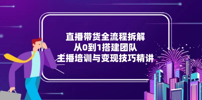 直播带货全流程拆解：从0到1搭建团队，主播培训与变现技巧精讲-优创项目网