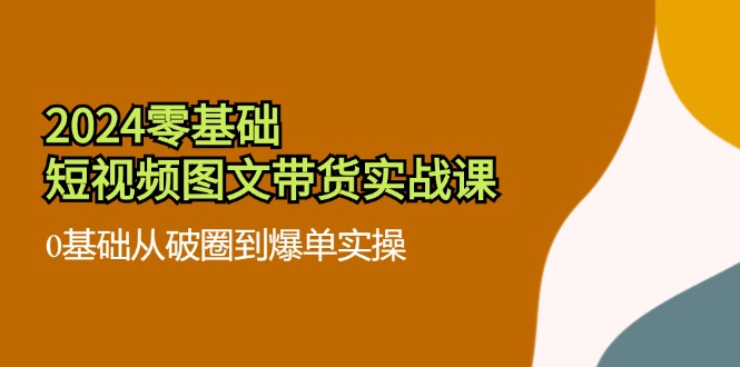 2024零基础·短视频图文带货实战课：0基础从破圈到爆单实操(35节课-优创项目网
