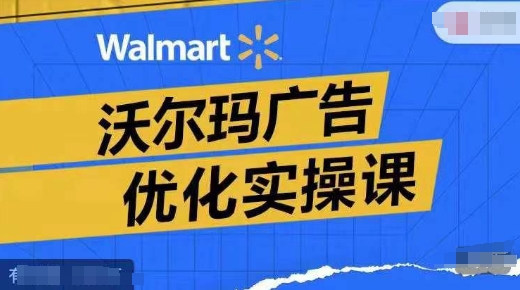 沃尔玛广告优化实操课，广告报告实操讲解，广告如何提高转化和ROAS等-优创项目网
