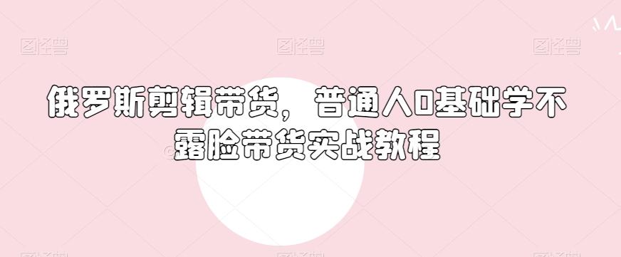 俄罗斯产品剪辑带货，普通人0基础学不露脸带货实战教程-优创项目网