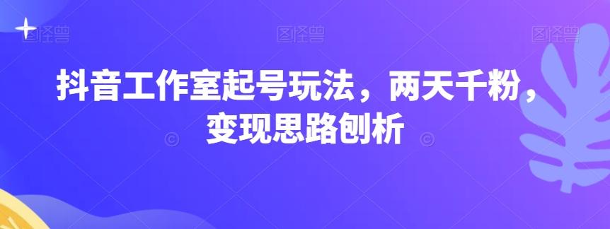 抖音工作室起号玩法，两天千粉，变现思路刨析-优创项目网