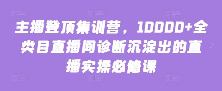 主播登顶集训营，10000+全类目直播间诊断沉淀出的直播实操必修课-优创项目网