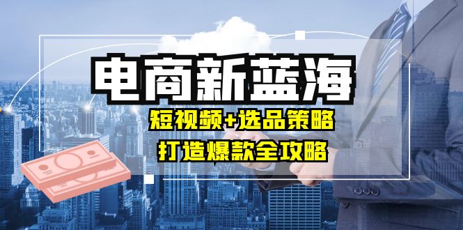 商家必看电商新蓝海：短视频+选品策略，打造爆款全攻略，月入10w+-优创项目网