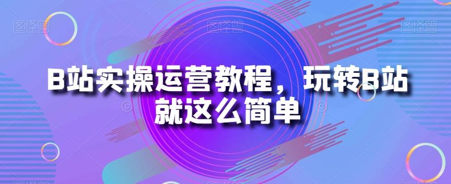 B站实操运营教程，玩转B站就这么简单-优创项目网