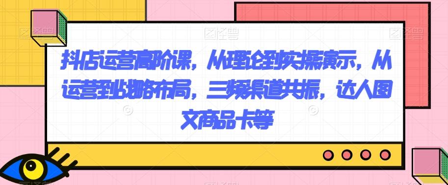 抖店运营高阶课，从理论到实操演示，从运营到战略布局，三频渠道共振，达人图文商品卡等-优创项目网