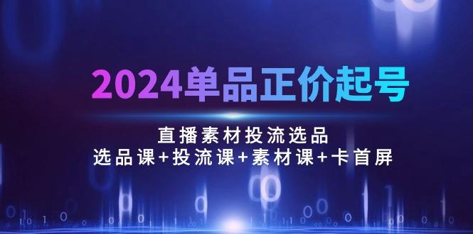2024单品正价起号，直播素材投流选品：选品课+投流课+素材课+卡首屏/100节-优创项目网