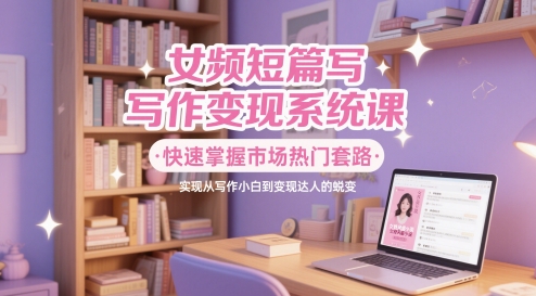 女频短篇写作变现系统课，快速掌握市场热门套路，实现从写作小白到变现达人的蜕变-优创项目网
