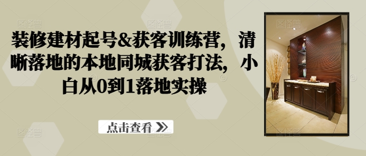 装修建材起号&获客训练营，​清晰落地的本地同城获客打法，小白从0到1落地实操-优创项目网