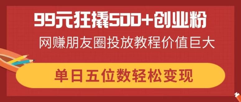99元狂撬500+创业粉，网赚朋友圈投放教程价值巨大，单日五位数轻松变现-优创项目网