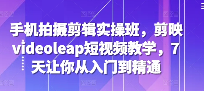 手机拍摄剪辑实操班，剪映videoleap短视频教学，7天让你从入门到精通-优创项目网