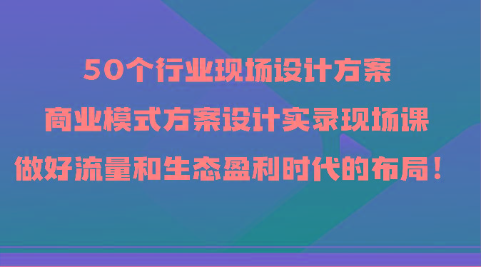 50个行业现场设计方案，商业模式方案设计实录现场课，做好流量和生态盈利时代的布局！-优创项目网