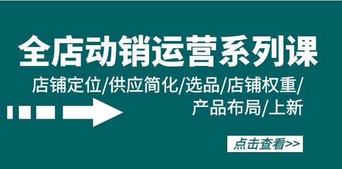 (9845期)全店·动销运营系列课：店铺定位/供应简化/选品/店铺权重/产品布局/上新-优创项目网