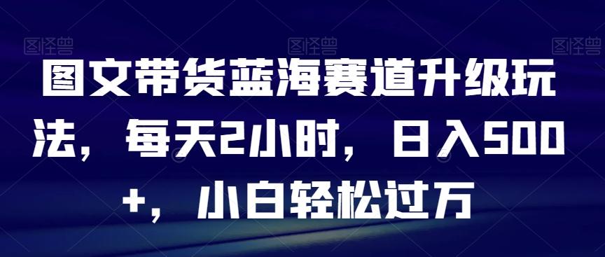 图文带货蓝海赛道升级玩法，每天2小时，日入500+，小白轻松过万-优创项目网