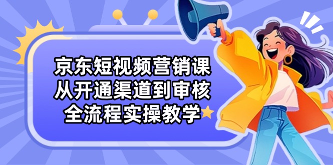 京东短视频营销课：从开通渠道到审核，全流程实操教学-优创项目网