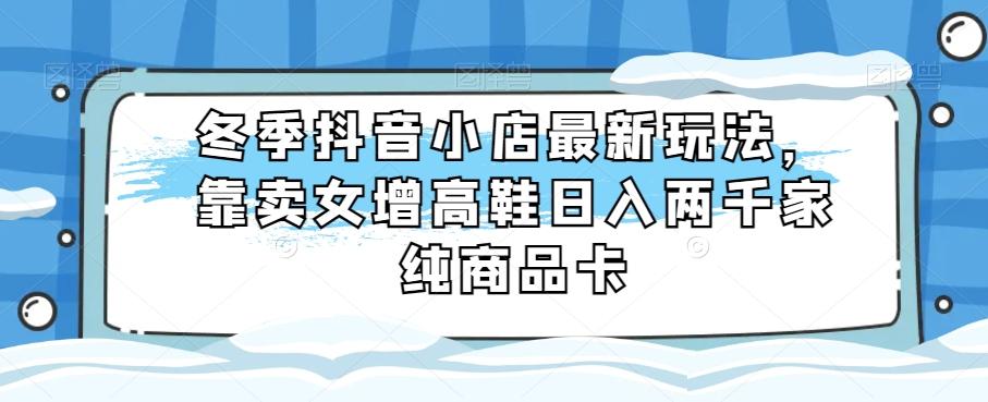 冬季抖音小店最新玩法，靠卖女增高鞋日入两千家纯商品卡【揭秘】-优创项目网