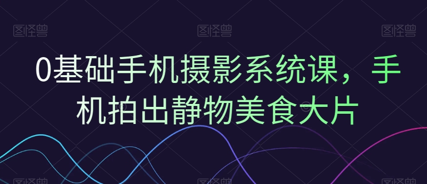 0基础手机摄影系统课，手机拍出静物美食大片-优创项目网