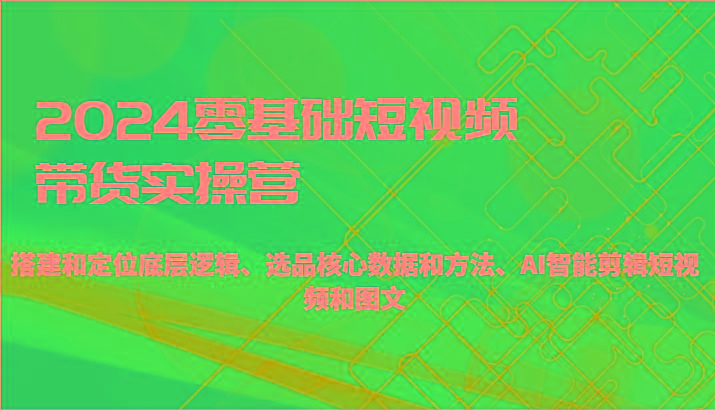2024零基础短视频带货实操营-搭建和定位底层逻辑、选品核心数据和方法、AI智能剪辑-优创项目网