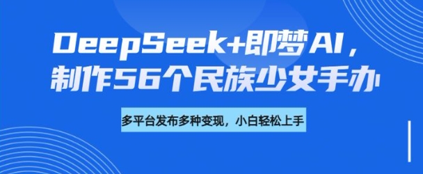 DeepSeek+即梦AI，制作56个民族少女手办，附详细教程+变现方向-优创项目网