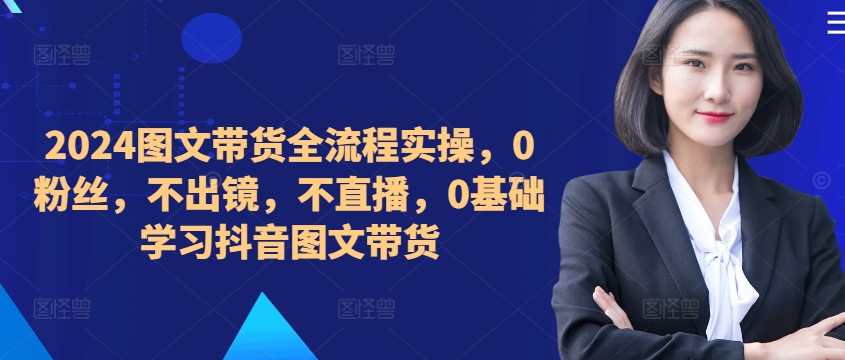 ​​​​​​2024图文带货全流程实操，0粉丝，不出镜，不直播，0基础学习抖音图文带货-优创项目网