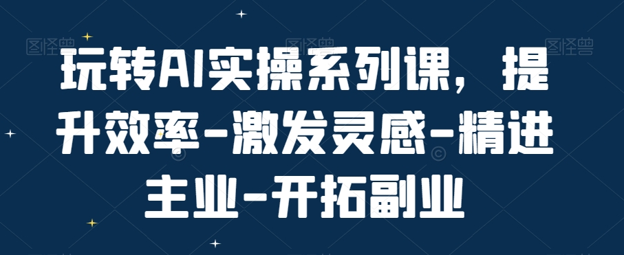 玩转AI实操系列课，提升效率-激发灵感-精进主业-开拓副业-优创项目网