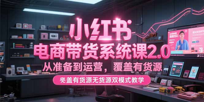 小红书电商带货系统课2.0，从准备到运营，覆盖有货源无货源双模式教学-优创项目网