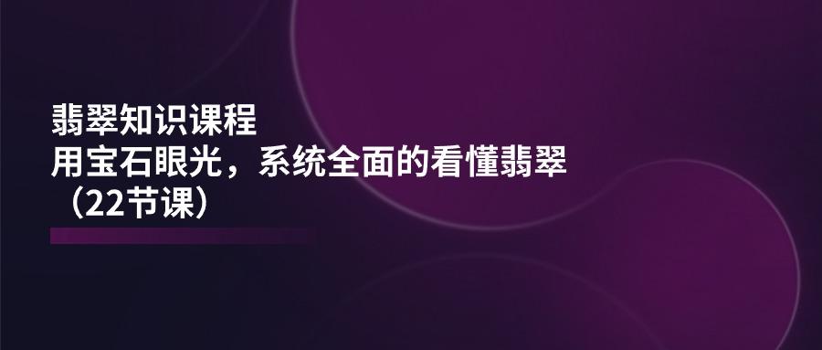 翡翠知识课程，用宝石眼光，系统全面的看懂翡翠(22节课-优创项目网
