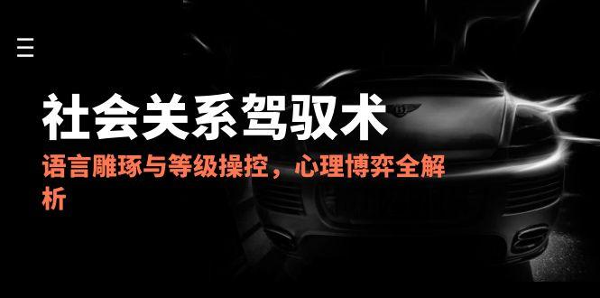 2025社会关系驾驭术，语言雕琢与等级操控，心理博弈全解析-优创项目网