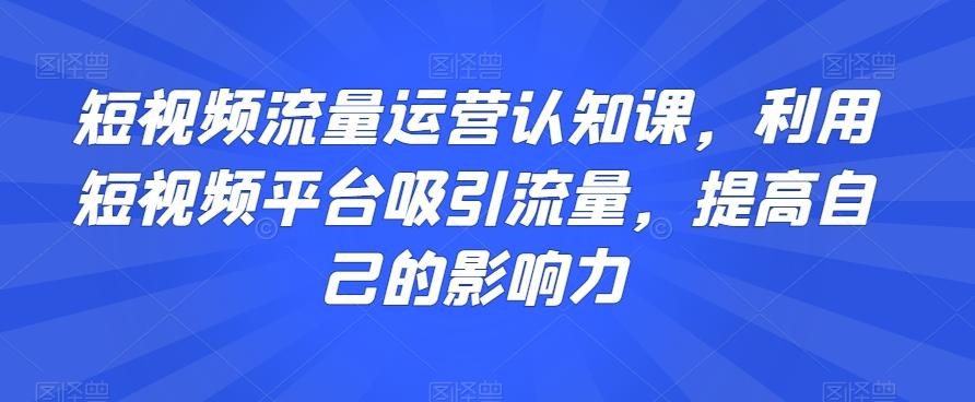 短视频流量运营认知课，利用短视频平台吸引流量，提高自己的影响力-优创项目网