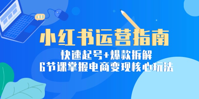 小红书运营指南：快速起号+爆款拆解，6节课掌握电商变现核心玩法-优创项目网