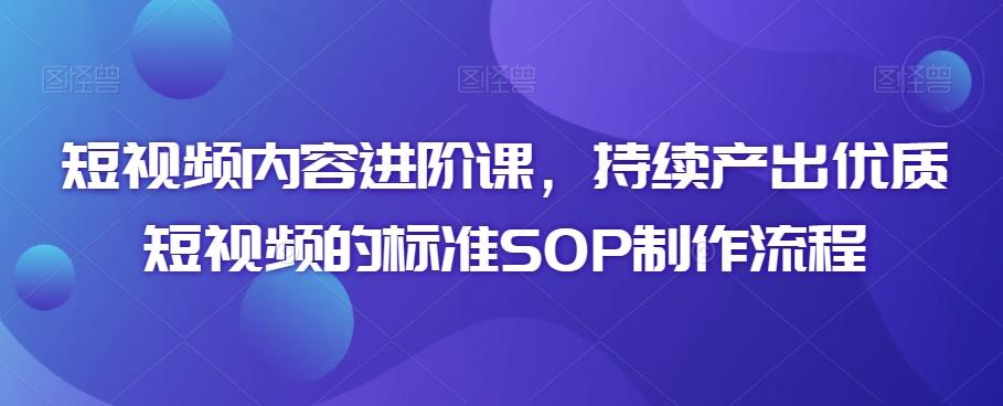 短视频内容进阶课，持续产出优质短视频的标准SOP制作流程-优创项目网