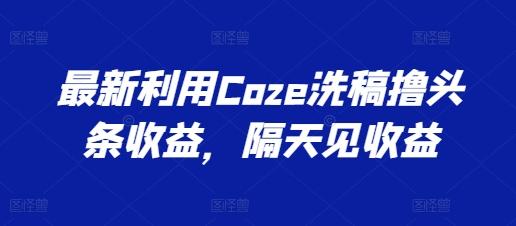 最新利用Coze洗稿撸头条收益，隔天见收益【揭秘】-优创项目网