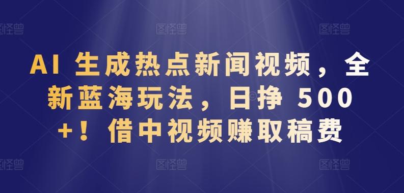 AI 生成热点新闻视频，全新蓝海玩法，日挣 500+!借中视频赚取稿费【揭秘】-优创项目网
