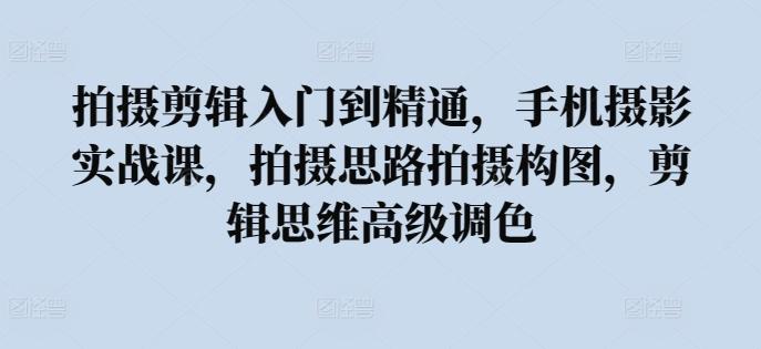拍摄剪辑入门到精通，​手机摄影实战课，拍摄思路拍摄构图，剪辑思维高级调色-优创项目网