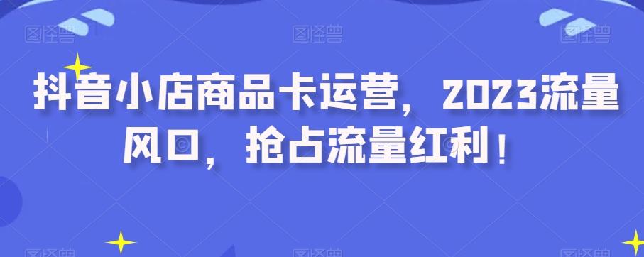 抖音小店商品卡运营，2023流量风口，抢占流量红利！-优创项目网