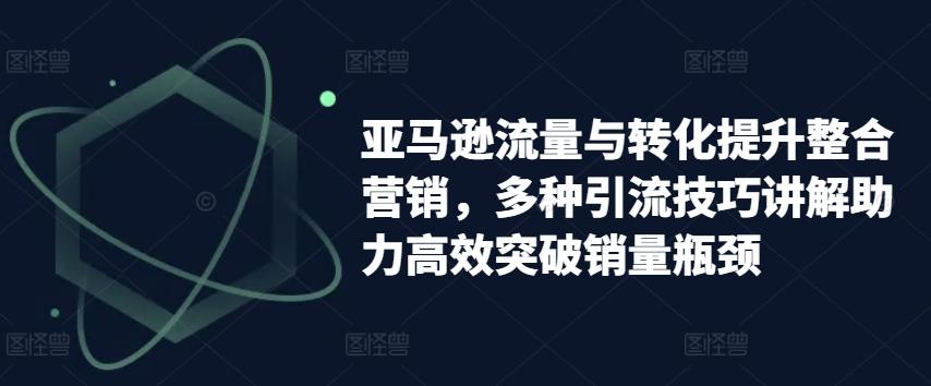 亚马逊流量与转化提升整合营销，多种引流技巧讲解助力高效突破销量瓶颈-优创项目网