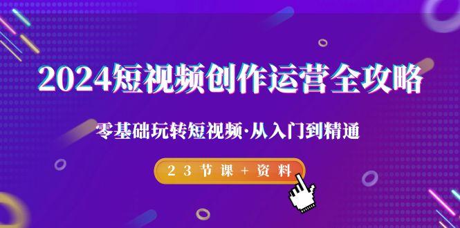 2024短视频-创作运营全攻略，零基础玩转短视频·从入门到精通-23节课+资料-优创项目网