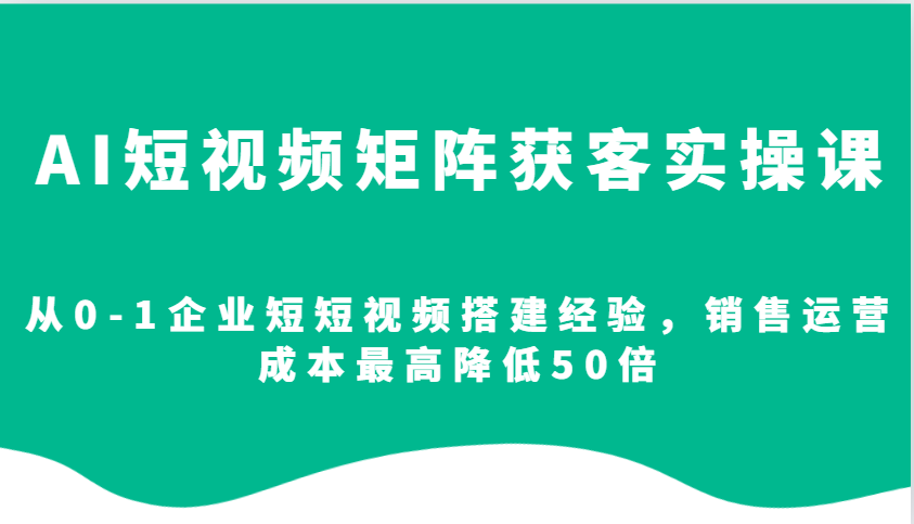 AI短视频矩阵获客实操课，从0-1企业短短视频搭建经验，销售运营成本最高降低50倍-优创项目网