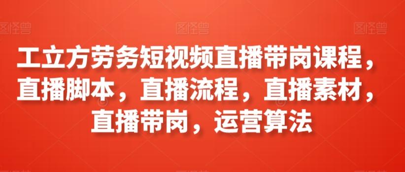 工立方劳务短视频直播带岗课程，直播脚本，直播流程，直播素材，直播带岗，运营算法-优创项目网