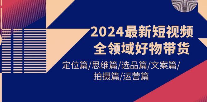 (9818期)2024最新短视频全领域好物带货 定位篇/思维篇/选品篇/文案篇/拍摄篇/运营篇-优创项目网