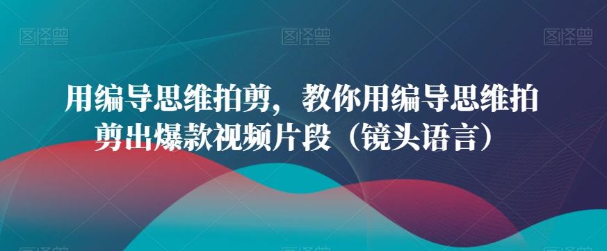 用编导思维拍剪，教你用编导思维拍剪出爆款视频片段(镜头语言)-优创项目网