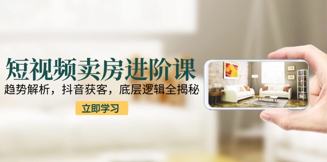 短视频卖房进阶课：趋势解析，抖音获客，底层逻辑全揭秘-优创项目网