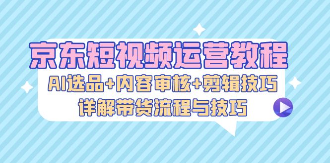 京东短视频运营教程：AI选品+内容审核+剪辑技巧，详解带货流程与技巧-优创项目网
