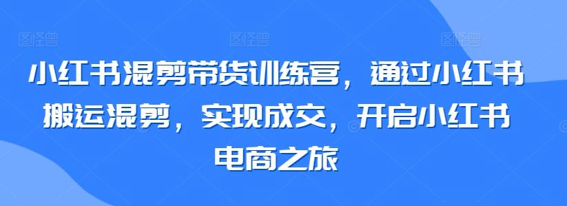 小红书混剪带货训练营，通过小红书搬运混剪，实现成交，开启小红书电商之旅-优创项目网