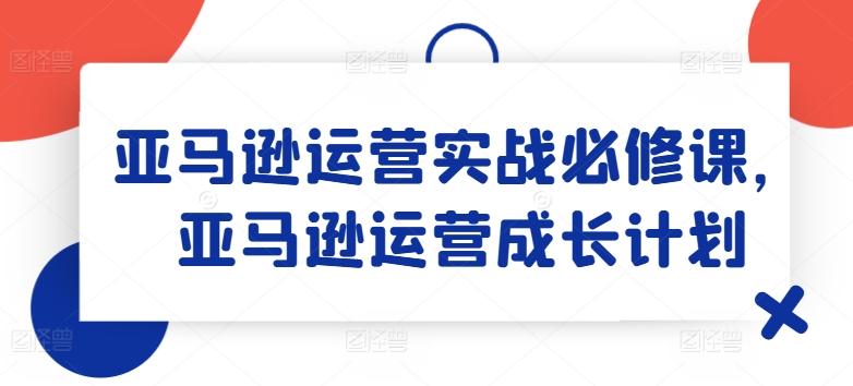 亚马逊运营实战必修课，亚马逊运营成长计划-优创项目网
